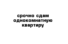 срочно сдам однокомнатную квартиру